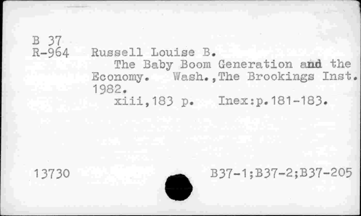 ﻿B 37 R-964
Russell Louise B.
The Baby Boom Generation and the Economy. Wash.,The Brookings Inst. 1982.
xiii,183 P* Inex:p.181-183*
13730
B37-1;B37-2;B37-2O5